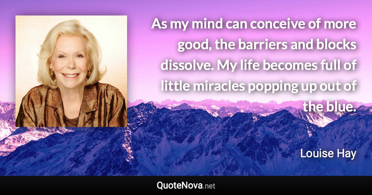 As my mind can conceive of more good, the barriers and blocks dissolve. My life becomes full of little miracles popping up out of the blue. - Louise Hay quote