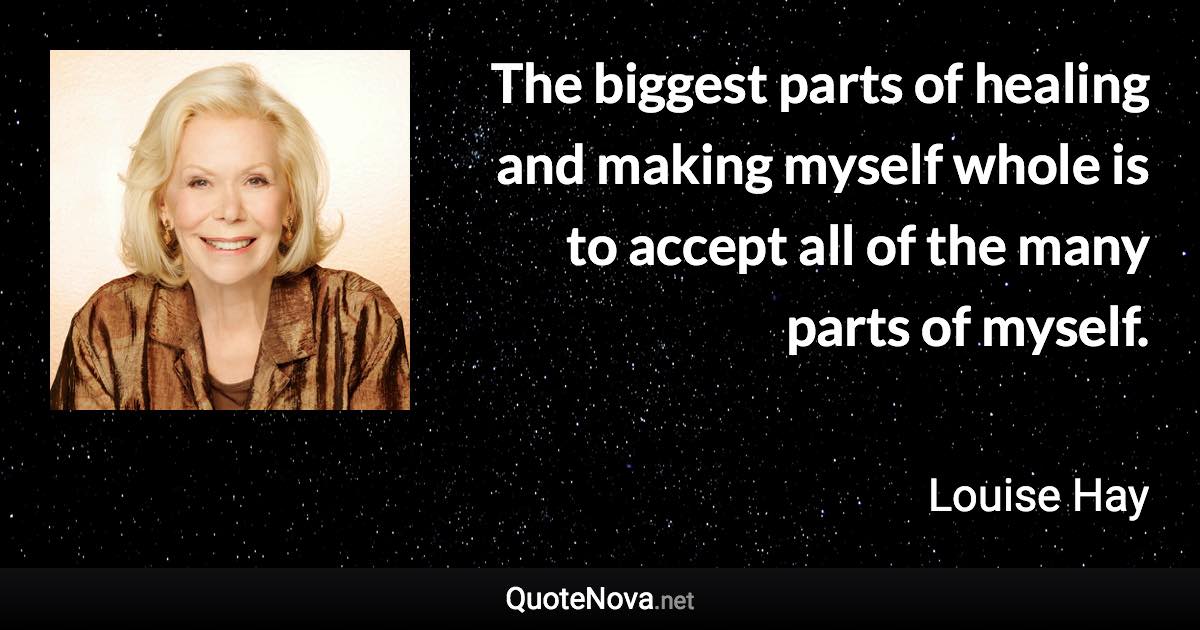 The biggest parts of healing and making myself whole is to accept all of the many parts of myself. - Louise Hay quote