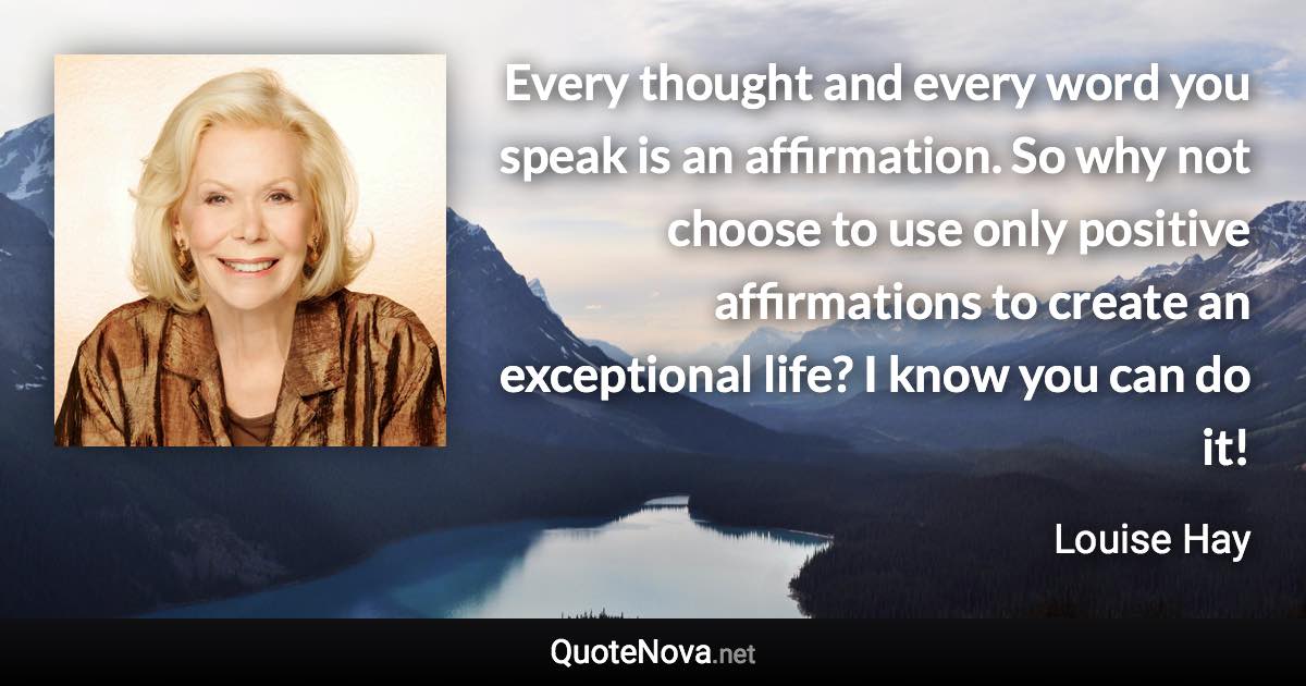 Every thought and every word you speak is an affirmation. So why not choose to use only positive affirmations to create an exceptional life? I know you can do it! - Louise Hay quote