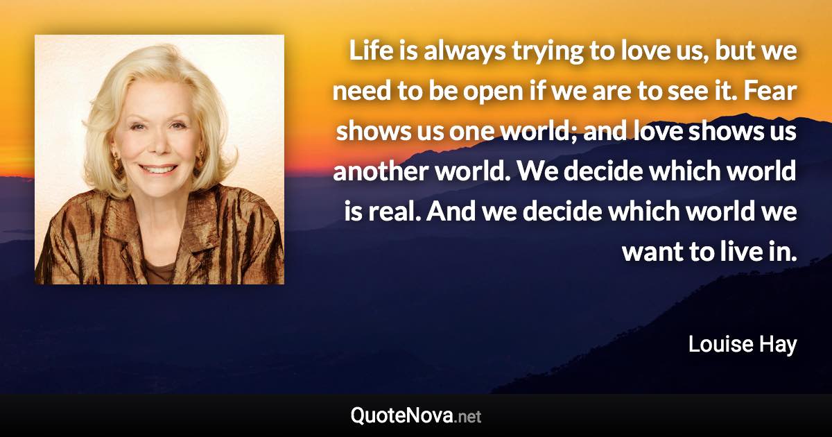 Life is always trying to love us, but we need to be open if we are to see it. Fear shows us one world; and love shows us another world. We decide which world is real. And we decide which world we want to live in. - Louise Hay quote