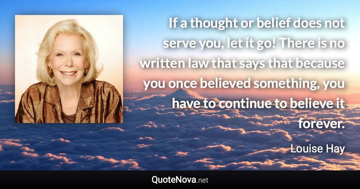 If a thought or belief does not serve you, let it go! There is no written law that says that because you once believed something, you have to continue to believe it forever. - Louise Hay quote