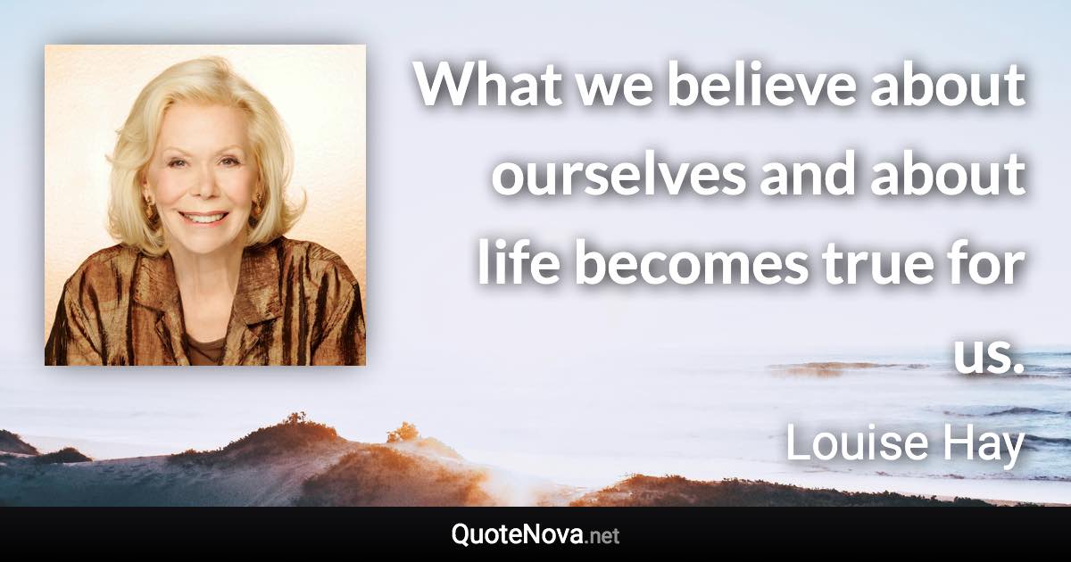 What we believe about ourselves and about life becomes true for us. - Louise Hay quote