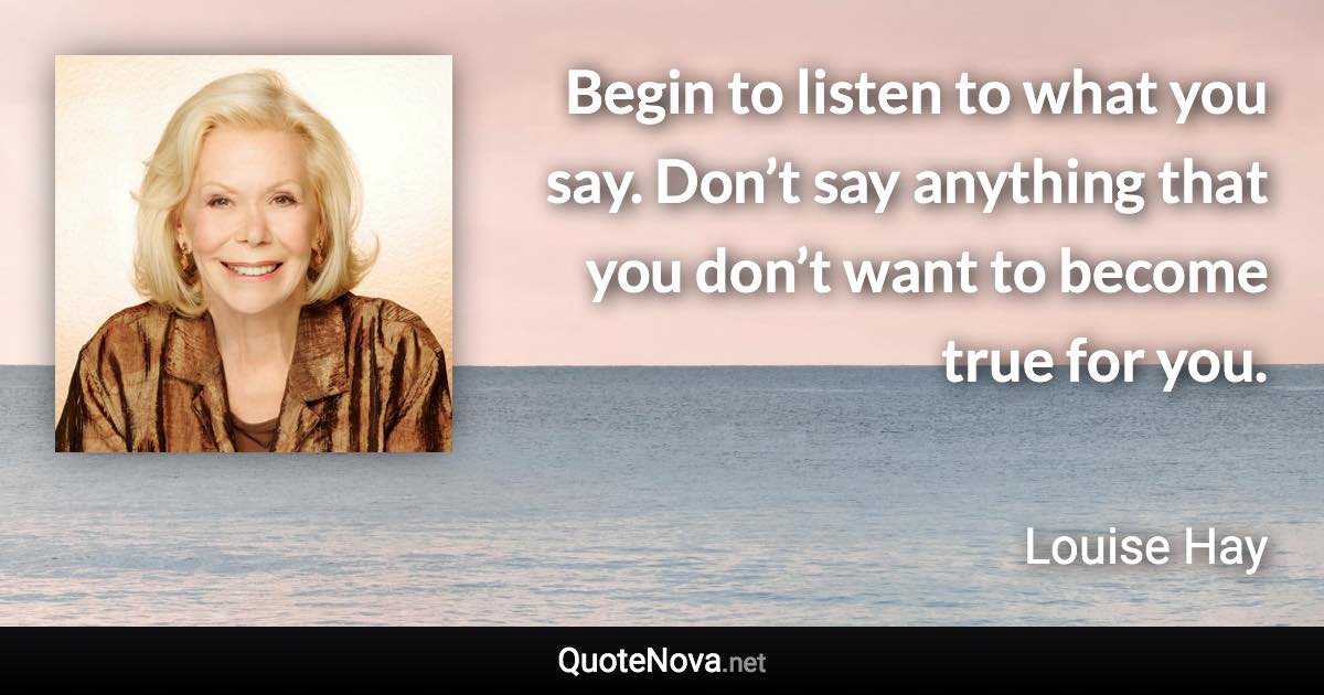 Begin to listen to what you say. Don’t say anything that you don’t want to become true for you. - Louise Hay quote