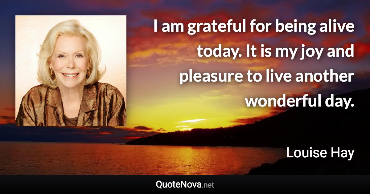 I am grateful for being alive today. It is my joy and pleasure to live another wonderful day. - Louise Hay quote