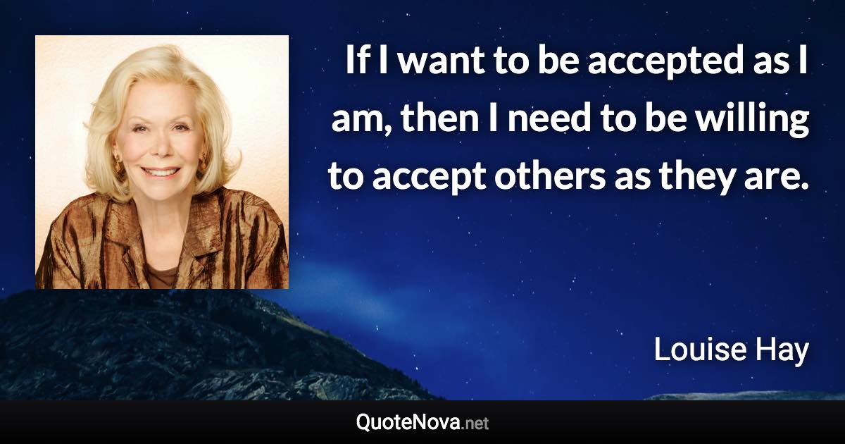 If I want to be accepted as I am, then I need to be willing to accept others as they are. - Louise Hay quote