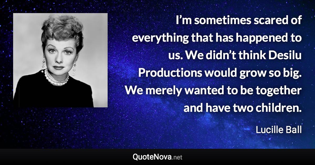 I’m sometimes scared of everything that has happened to us. We didn’t think Desilu Productions would grow so big. We merely wanted to be together and have two children. - Lucille Ball quote