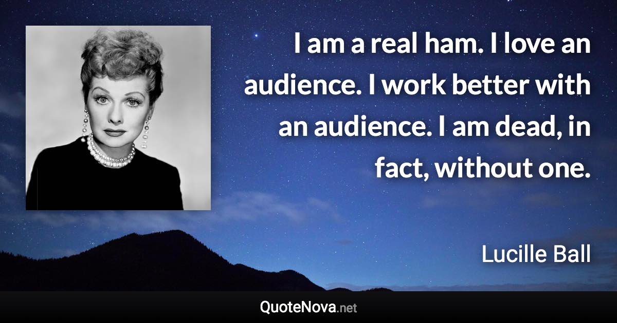 I am a real ham. I love an audience. I work better with an audience. I am dead, in fact, without one. - Lucille Ball quote