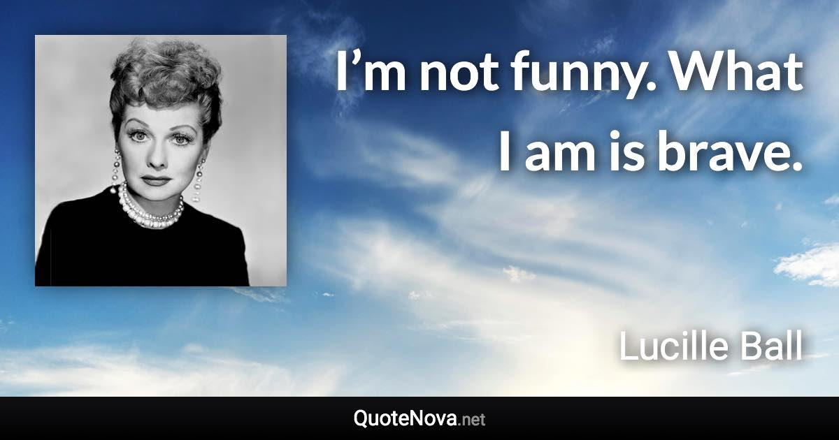 I’m not funny. What I am is brave. - Lucille Ball quote