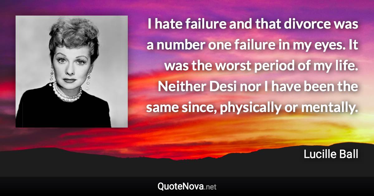 I hate failure and that divorce was a number one failure in my eyes. It was the worst period of my life. Neither Desi nor I have been the same since, physically or mentally. - Lucille Ball quote