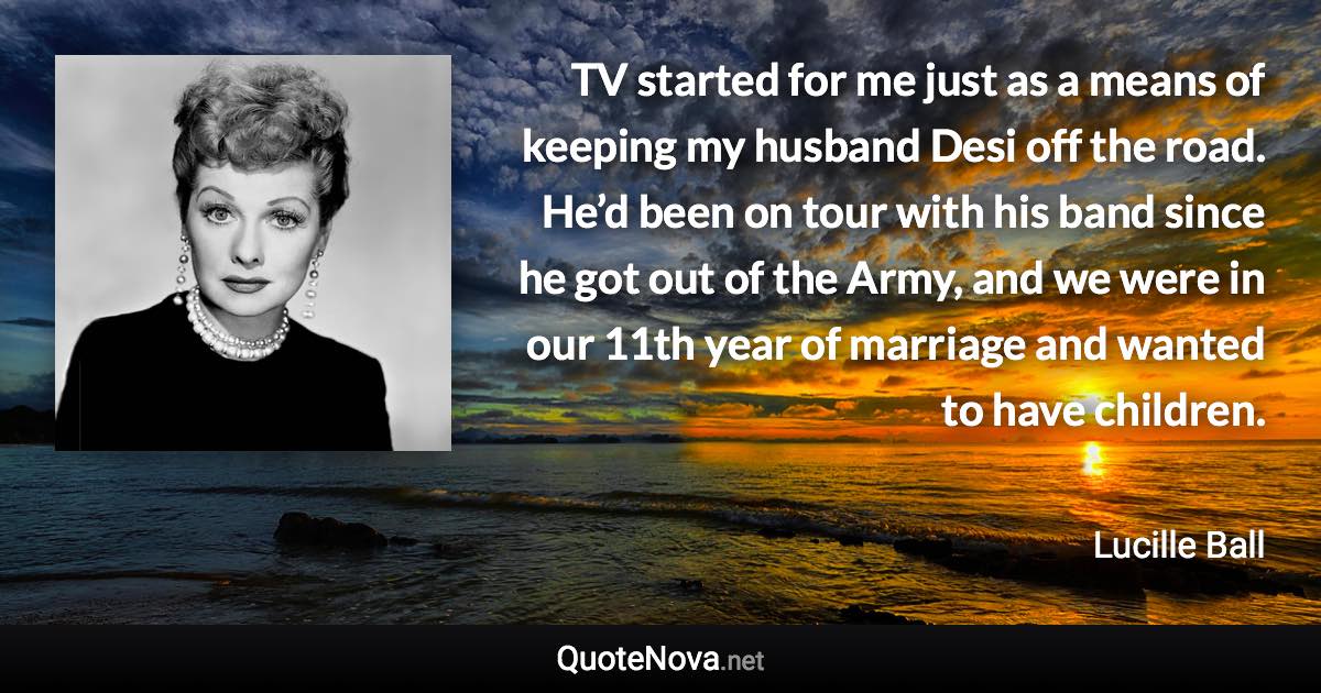 TV started for me just as a means of keeping my husband Desi off the road. He’d been on tour with his band since he got out of the Army, and we were in our 11th year of marriage and wanted to have children. - Lucille Ball quote