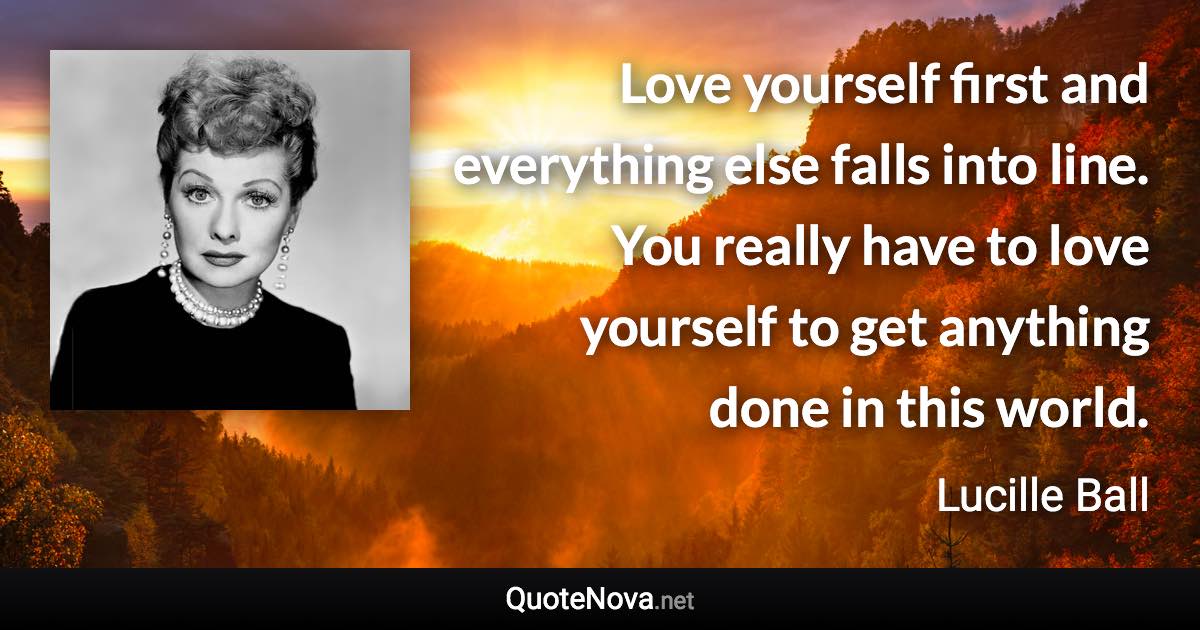 Love yourself first and everything else falls into line. You really have to love yourself to get anything done in this world. - Lucille Ball quote