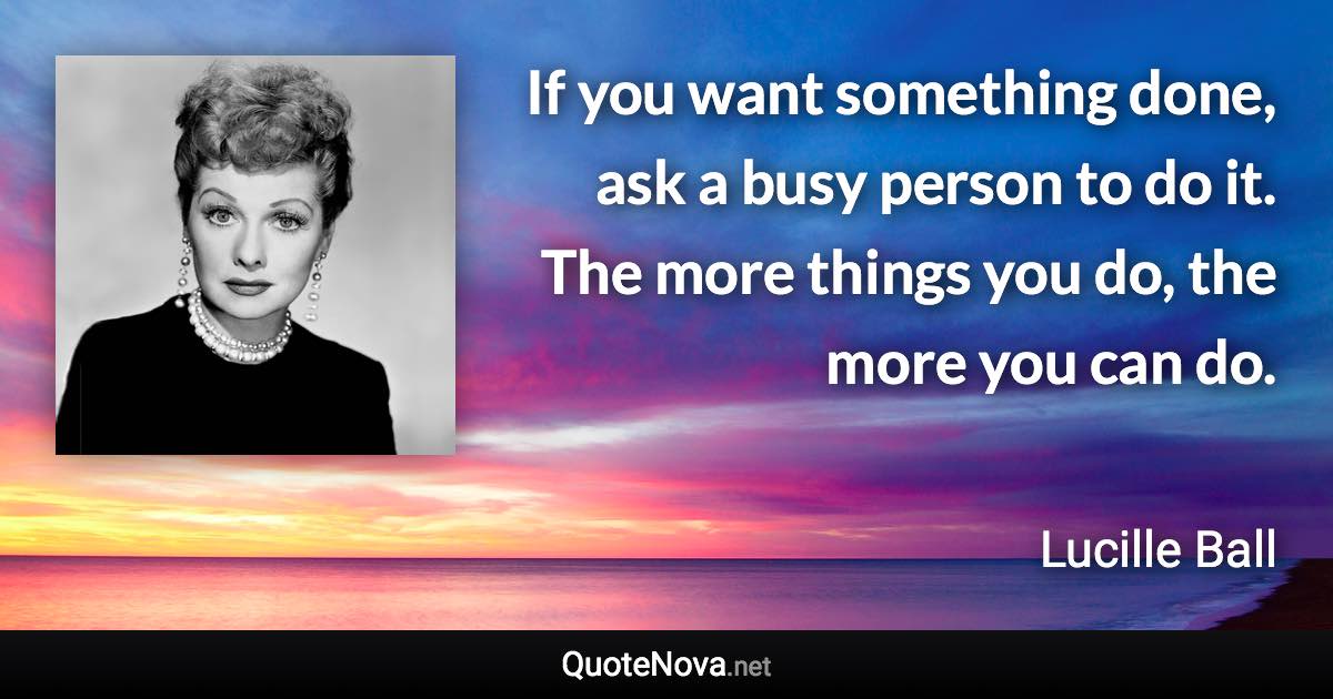 If you want something done, ask a busy person to do it. The more things you do, the more you can do. - Lucille Ball quote