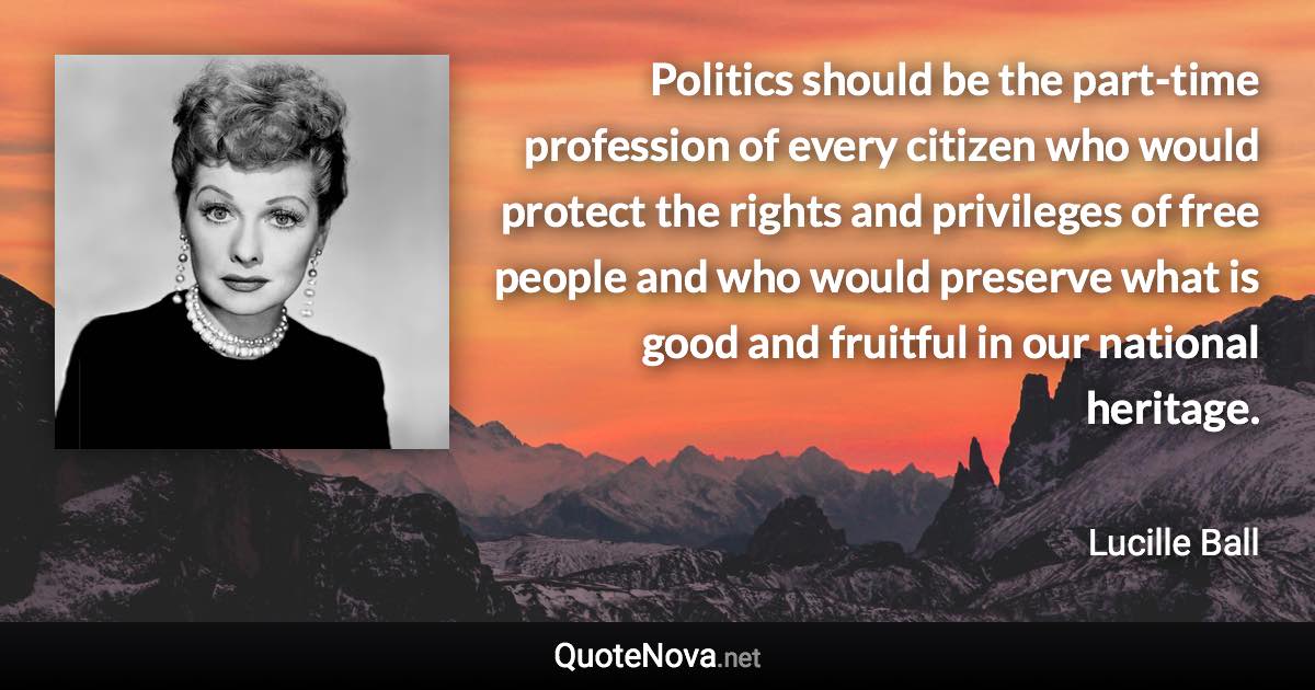 Politics should be the part-time profession of every citizen who would protect the rights and privileges of free people and who would preserve what is good and fruitful in our national heritage. - Lucille Ball quote