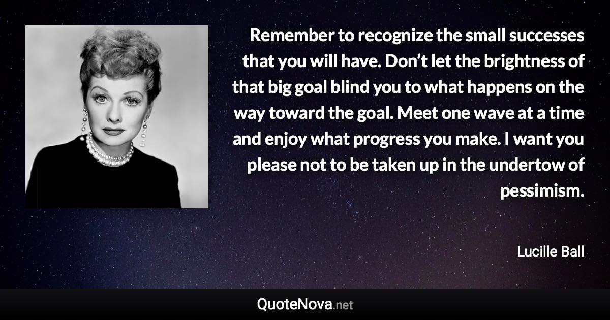 Remember to recognize the small successes that you will have. Don’t let the brightness of that big goal blind you to what happens on the way toward the goal. Meet one wave at a time and enjoy what progress you make. I want you please not to be taken up in the undertow of pessimism. - Lucille Ball quote