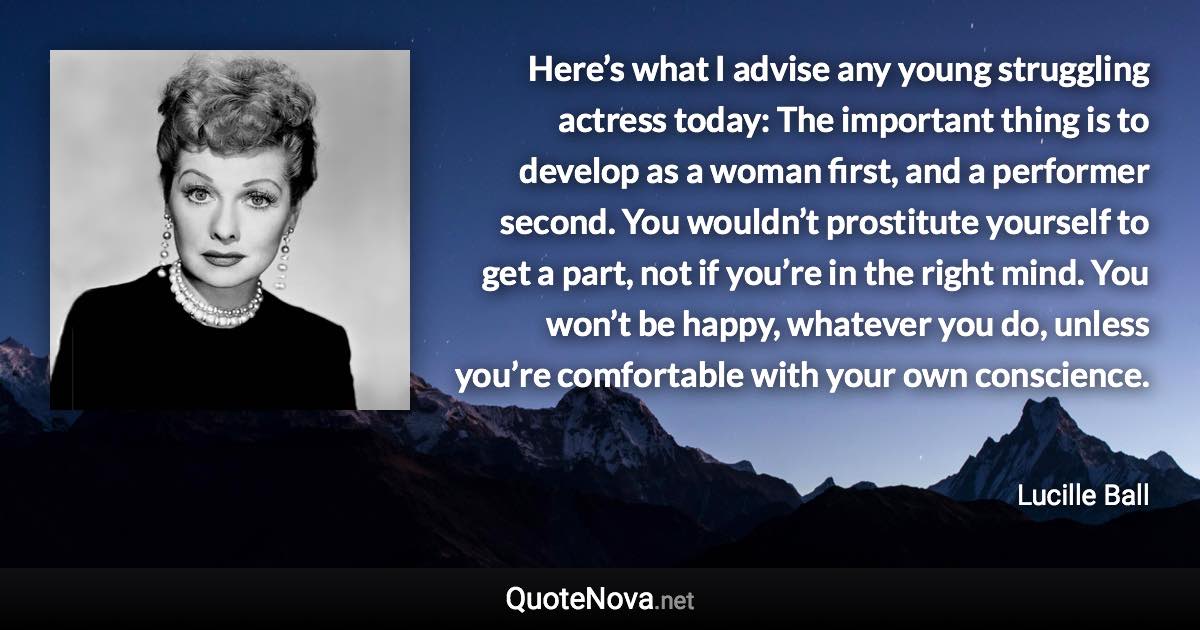 Here’s what I advise any young struggling actress today: The important thing is to develop as a woman first, and a performer second. You wouldn’t prostitute yourself to get a part, not if you’re in the right mind. You won’t be happy, whatever you do, unless you’re comfortable with your own conscience. - Lucille Ball quote
