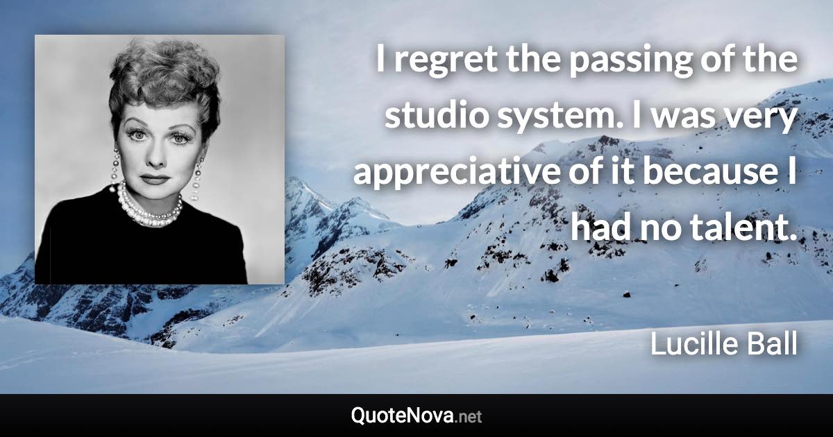I regret the passing of the studio system. I was very appreciative of it because I had no talent. - Lucille Ball quote