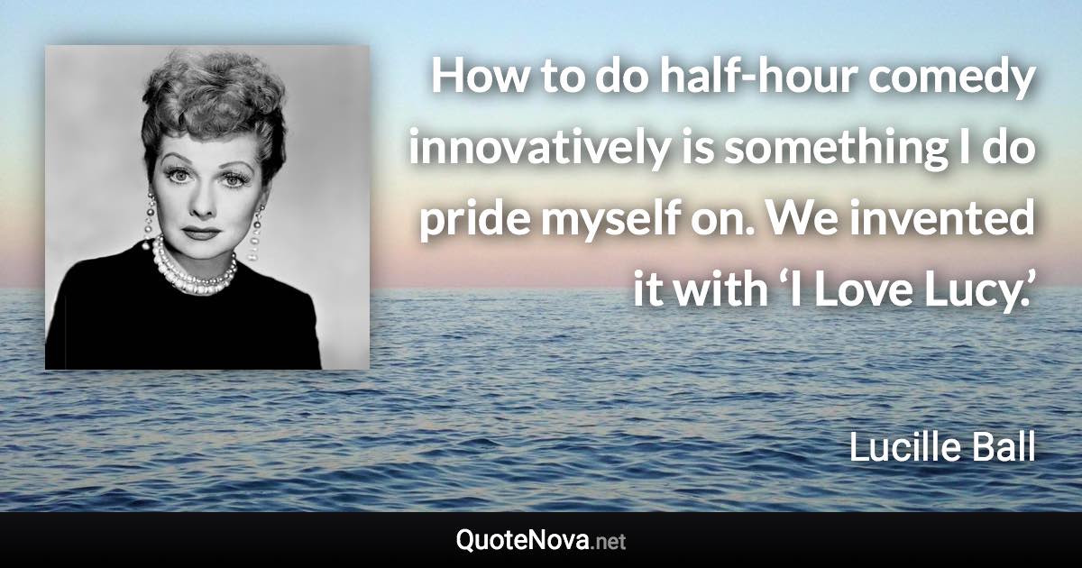 How to do half-hour comedy innovatively is something I do pride myself on. We invented it with ‘I Love Lucy.’ - Lucille Ball quote
