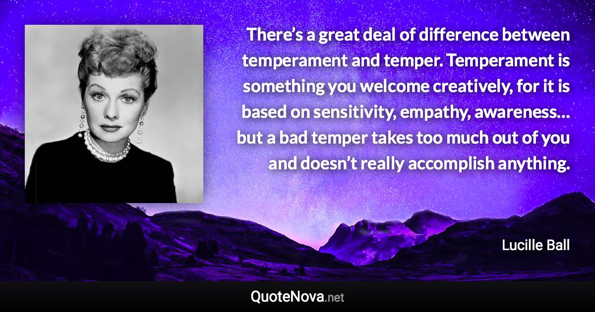 There’s a great deal of difference between temperament and temper. Temperament is something you welcome creatively, for it is based on sensitivity, empathy, awareness… but a bad temper takes too much out of you and doesn’t really accomplish anything. - Lucille Ball quote