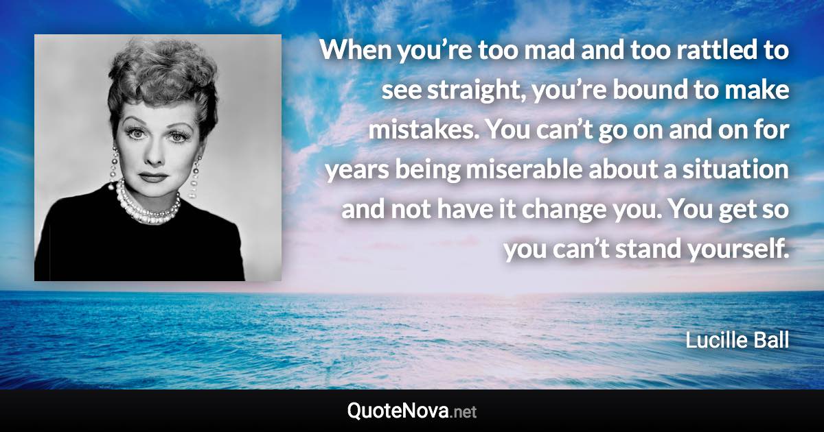 When you’re too mad and too rattled to see straight, you’re bound to make mistakes. You can’t go on and on for years being miserable about a situation and not have it change you. You get so you can’t stand yourself. - Lucille Ball quote