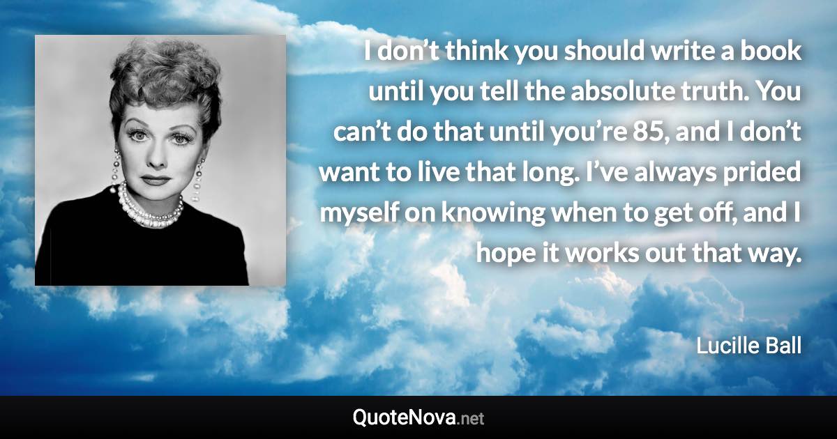 I don’t think you should write a book until you tell the absolute truth. You can’t do that until you’re 85, and I don’t want to live that long. I’ve always prided myself on knowing when to get off, and I hope it works out that way. - Lucille Ball quote