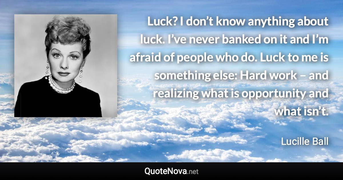 Luck? I don’t know anything about luck. I’ve never banked on it and I’m afraid of people who do. Luck to me is something else: Hard work – and realizing what is opportunity and what isn’t. - Lucille Ball quote