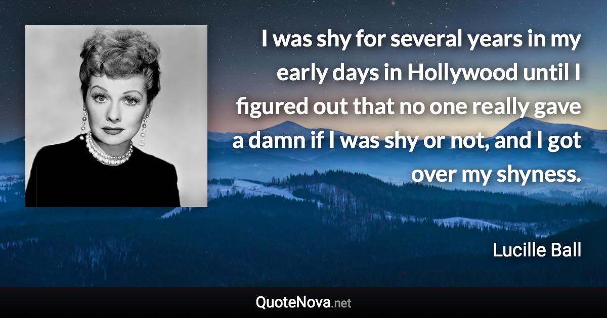 I was shy for several years in my early days in Hollywood until I figured out that no one really gave a damn if I was shy or not, and I got over my shyness. - Lucille Ball quote