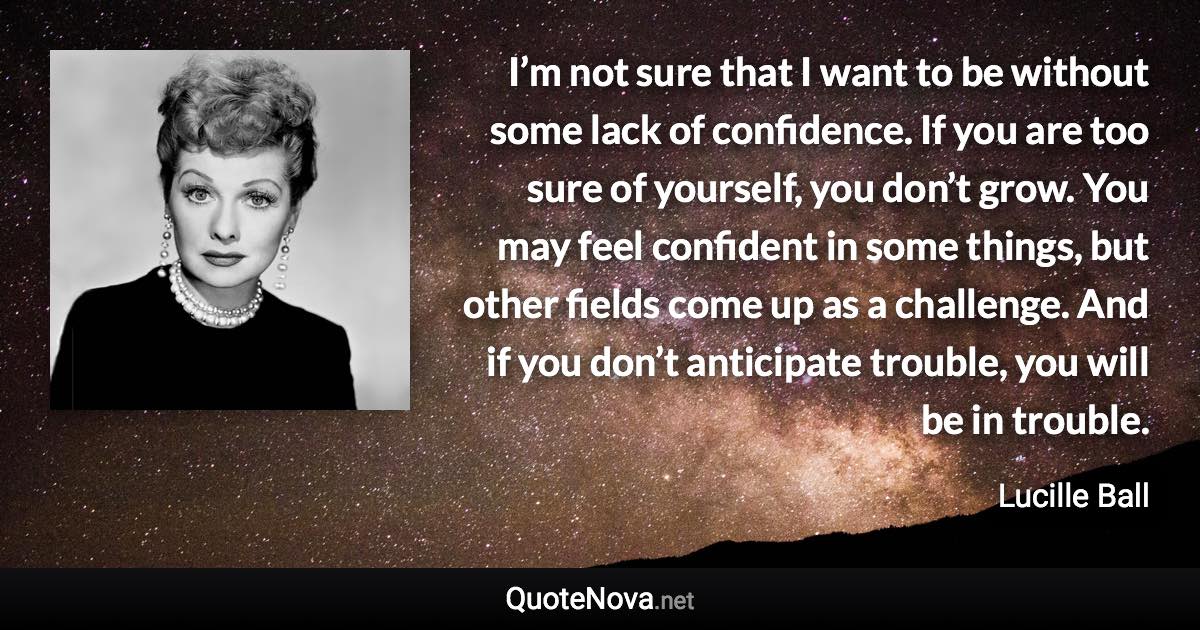 I’m not sure that I want to be without some lack of confidence. If you are too sure of yourself, you don’t grow. You may feel confident in some things, but other fields come up as a challenge. And if you don’t anticipate trouble, you will be in trouble. - Lucille Ball quote