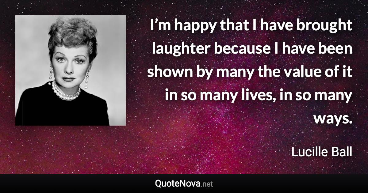 I’m happy that I have brought laughter because I have been shown by many the value of it in so many lives, in so many ways. - Lucille Ball quote