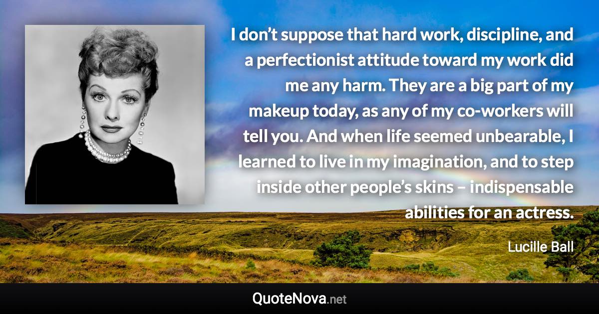 I don’t suppose that hard work, discipline, and a perfectionist attitude toward my work did me any harm. They are a big part of my makeup today, as any of my co-workers will tell you. And when life seemed unbearable, I learned to live in my imagination, and to step inside other people’s skins – indispensable abilities for an actress. - Lucille Ball quote