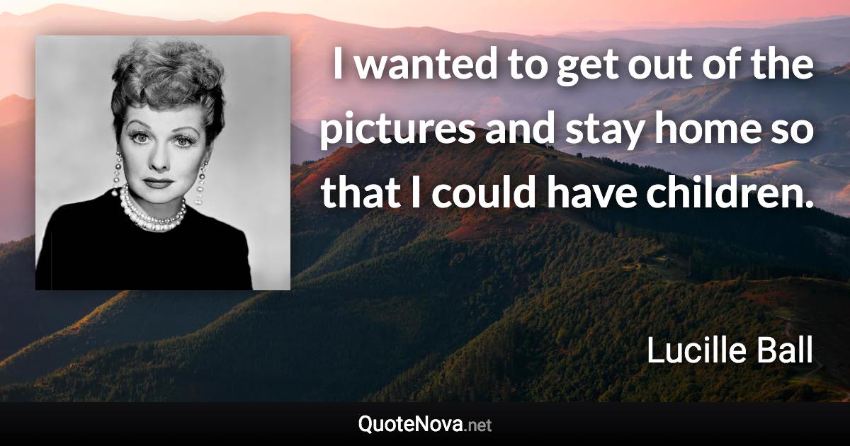 I wanted to get out of the pictures and stay home so that I could have children. - Lucille Ball quote