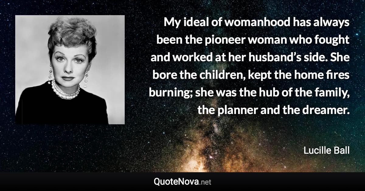 My ideal of womanhood has always been the pioneer woman who fought and worked at her husband’s side. She bore the children, kept the home fires burning; she was the hub of the family, the planner and the dreamer. - Lucille Ball quote