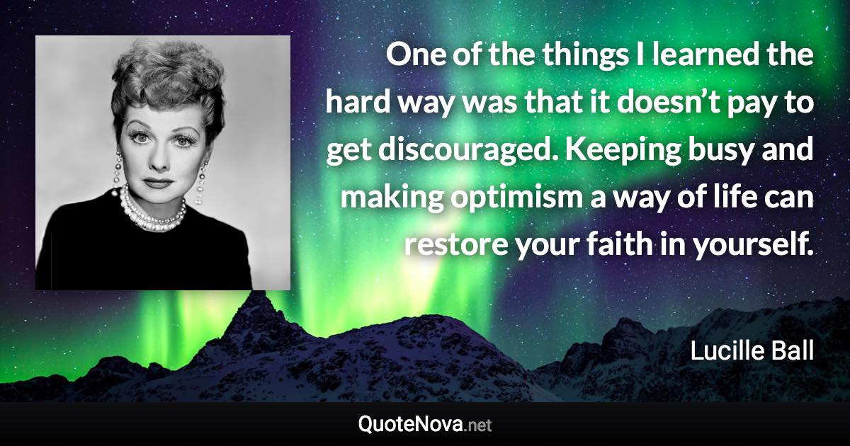 One of the things I learned the hard way was that it doesn’t pay to get discouraged. Keeping busy and making optimism a way of life can restore your faith in yourself. - Lucille Ball quote