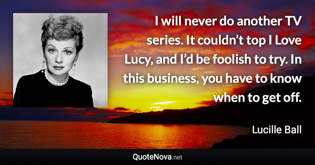 I will never do another TV series. It couldn’t top I Love Lucy, and I’d be foolish to try. In this business, you have to know when to get off. - Lucille Ball quote