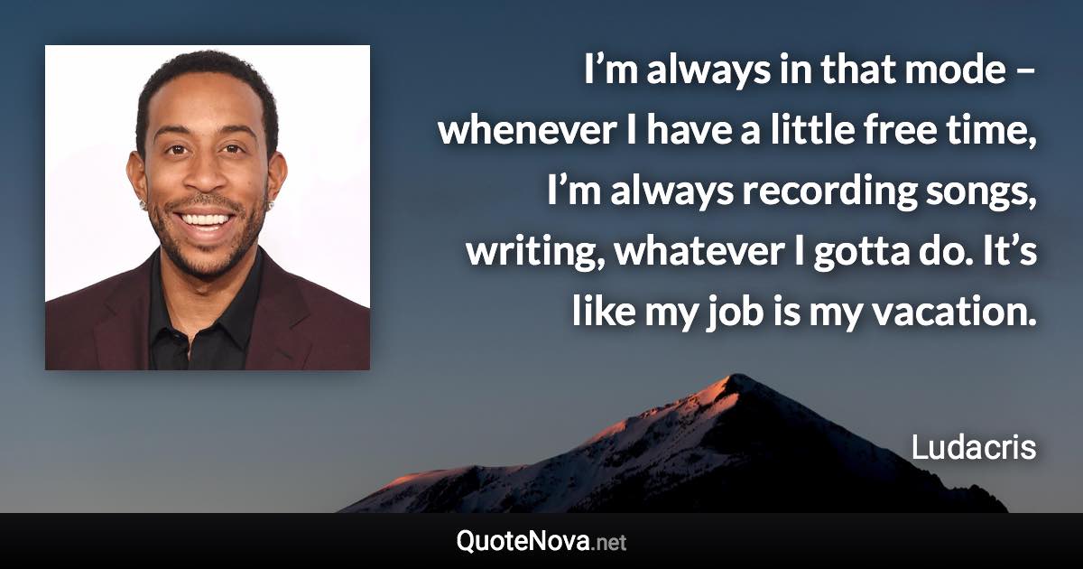 I’m always in that mode – whenever I have a little free time, I’m always recording songs, writing, whatever I gotta do. It’s like my job is my vacation. - Ludacris quote