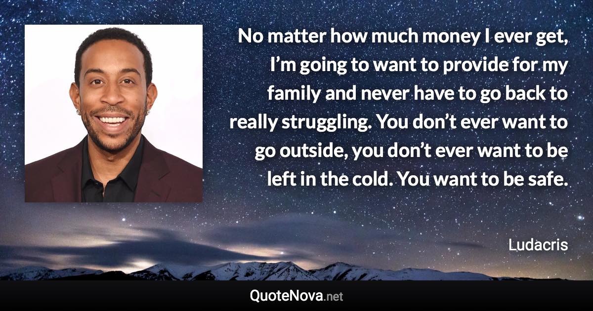 No matter how much money I ever get, I’m going to want to provide for my family and never have to go back to really struggling. You don’t ever want to go outside, you don’t ever want to be left in the cold. You want to be safe. - Ludacris quote