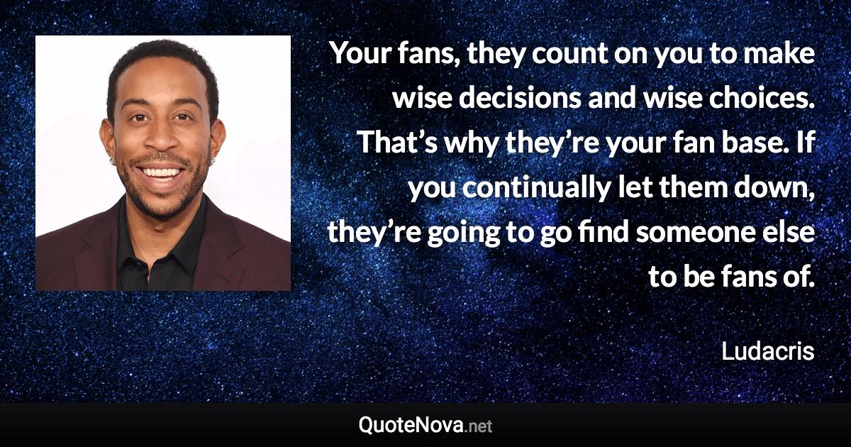Your fans, they count on you to make wise decisions and wise choices. That’s why they’re your fan base. If you continually let them down, they’re going to go find someone else to be fans of. - Ludacris quote