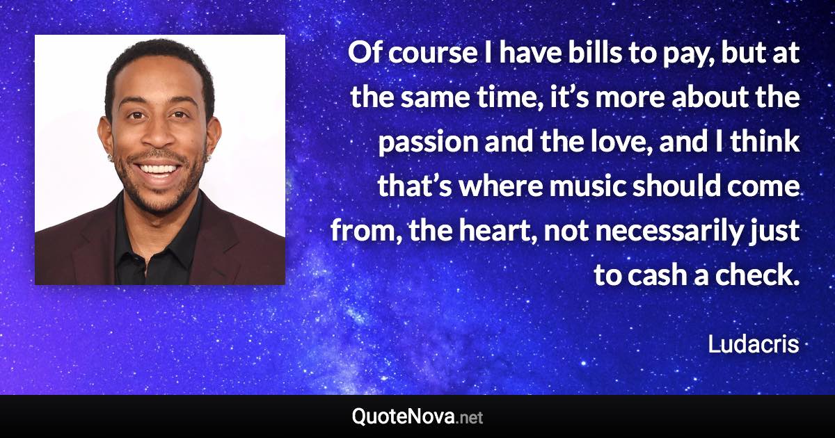 Of course I have bills to pay, but at the same time, it’s more about the passion and the love, and I think that’s where music should come from, the heart, not necessarily just to cash a check. - Ludacris quote