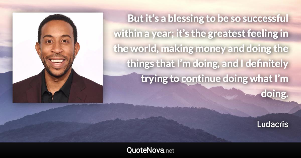 But it’s a blessing to be so successful within a year; it’s the greatest feeling in the world, making money and doing the things that I’m doing, and I definitely trying to continue doing what I’m doing. - Ludacris quote