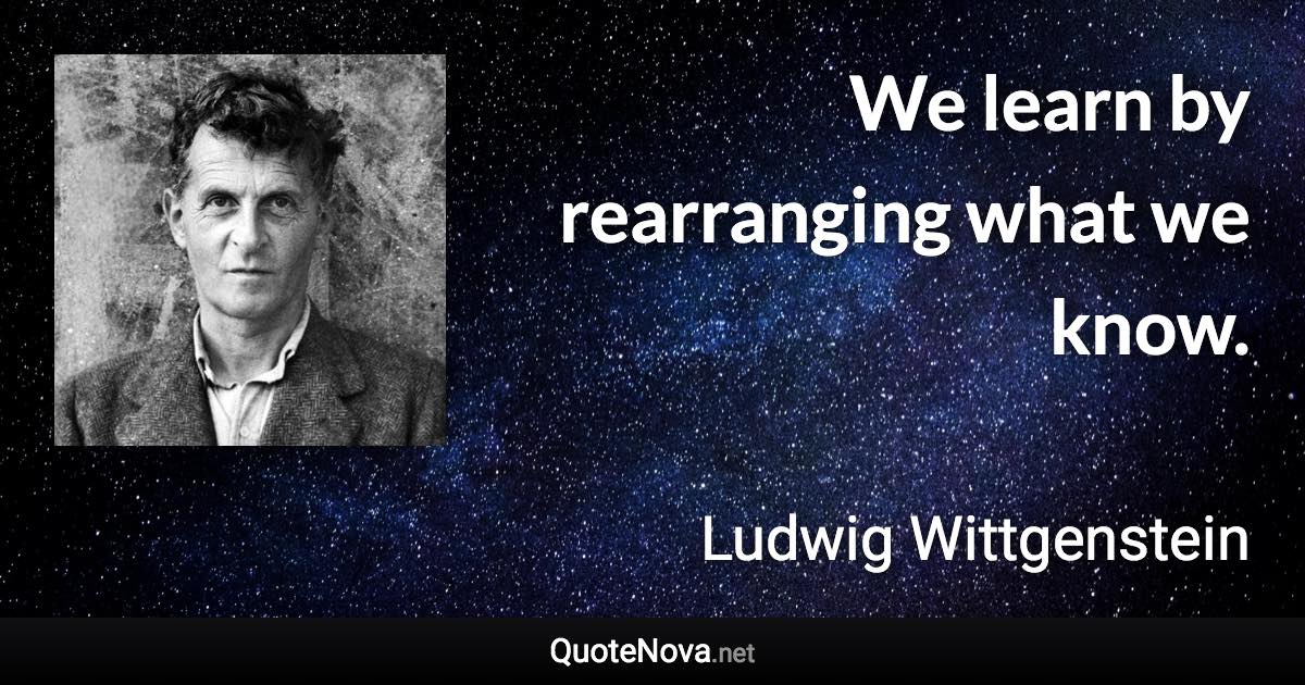 We learn by rearranging what we know. - Ludwig Wittgenstein quote