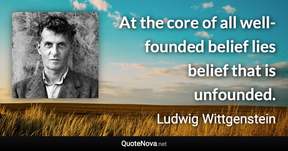 At the core of all well-founded belief lies belief that is unfounded. - Ludwig Wittgenstein quote