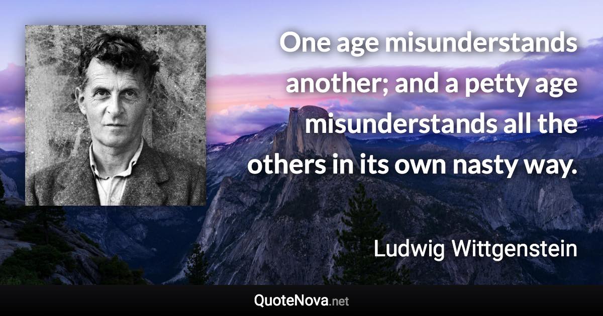 One age misunderstands another; and a petty age misunderstands all the others in its own nasty way. - Ludwig Wittgenstein quote