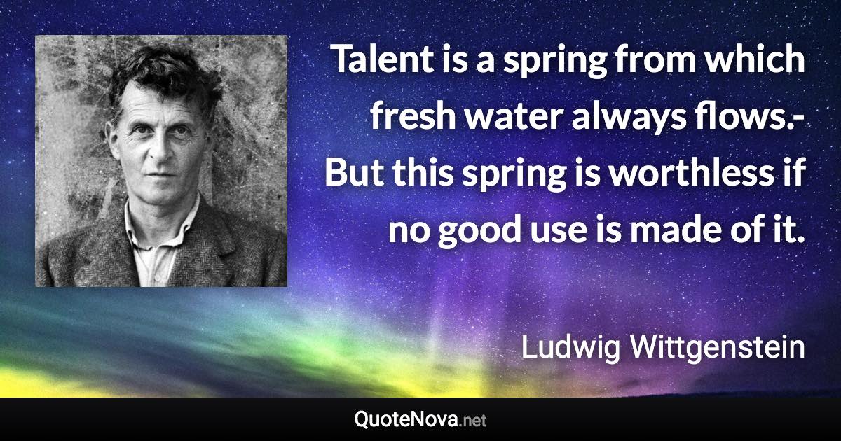 Talent is a spring from which fresh water always flows.- But this spring is worthless if no good use is made of it. - Ludwig Wittgenstein quote