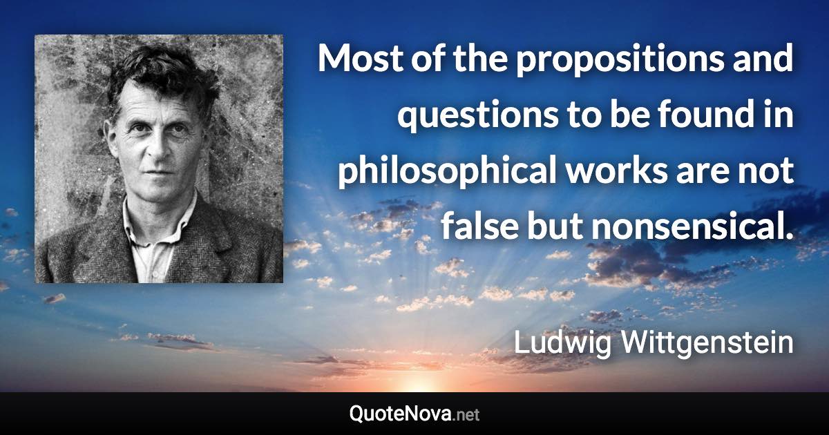 Most of the propositions and questions to be found in philosophical works are not false but nonsensical. - Ludwig Wittgenstein quote