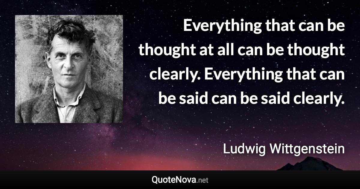 Everything that can be thought at all can be thought clearly. Everything that can be said can be said clearly. - Ludwig Wittgenstein quote