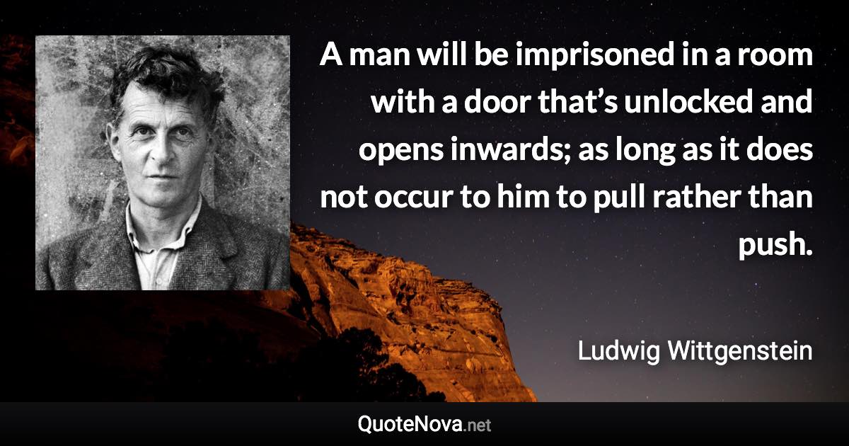 A man will be imprisoned in a room with a door that’s unlocked and opens inwards; as long as it does not occur to him to pull rather than push. - Ludwig Wittgenstein quote