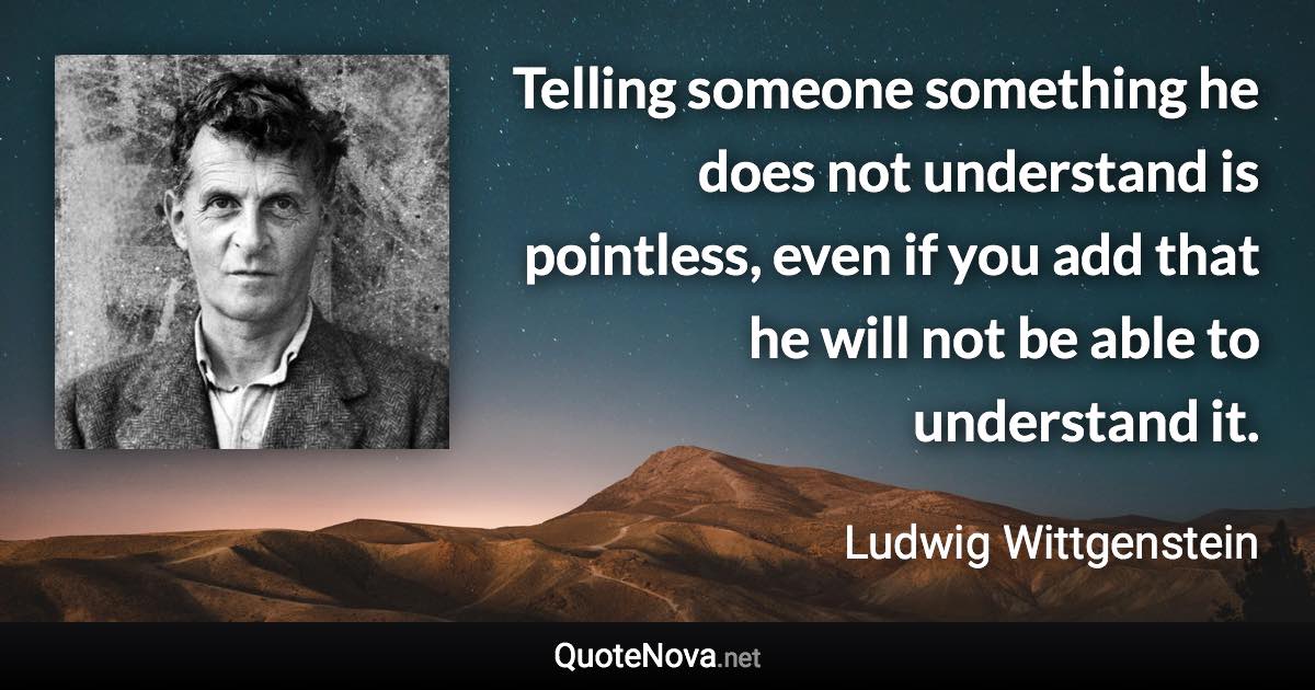 Telling someone something he does not understand is pointless, even if you add that he will not be able to understand it. - Ludwig Wittgenstein quote