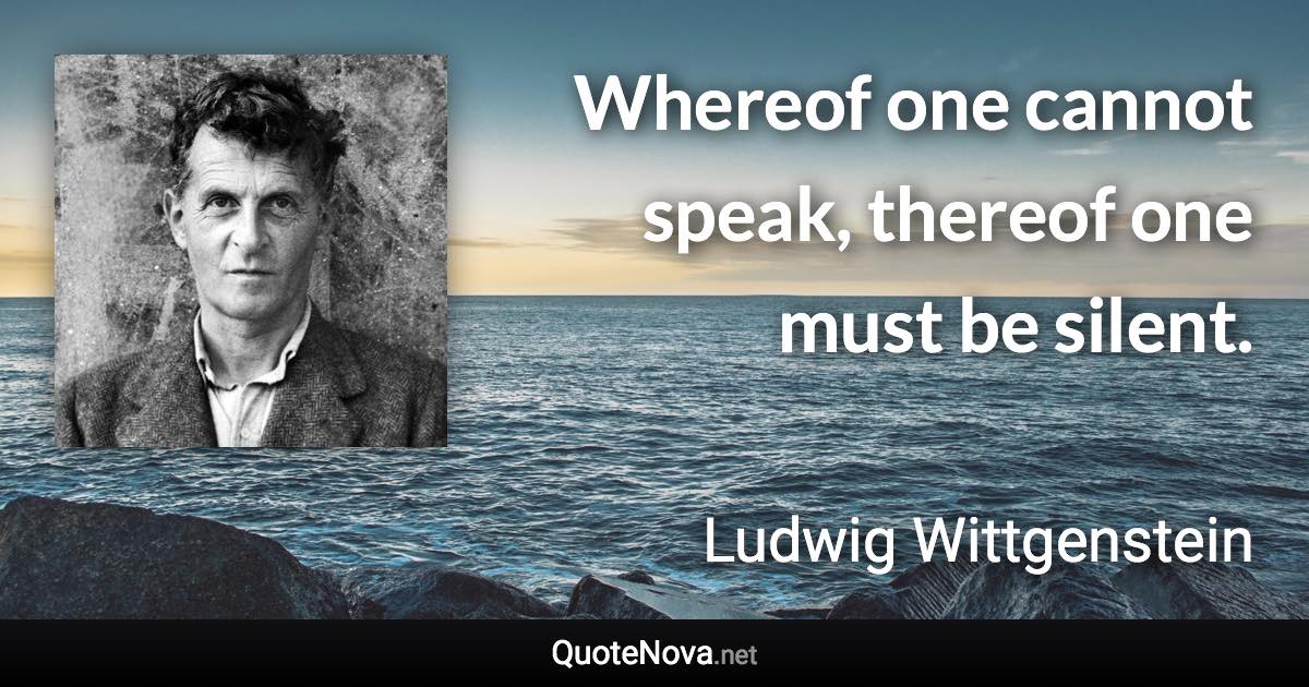 Whereof one cannot speak, thereof one must be silent. - Ludwig Wittgenstein quote