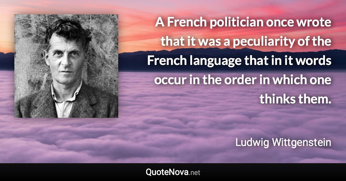 A French politician once wrote that it was a peculiarity of the French language that in it words occur in the order in which one thinks them. - Ludwig Wittgenstein quote