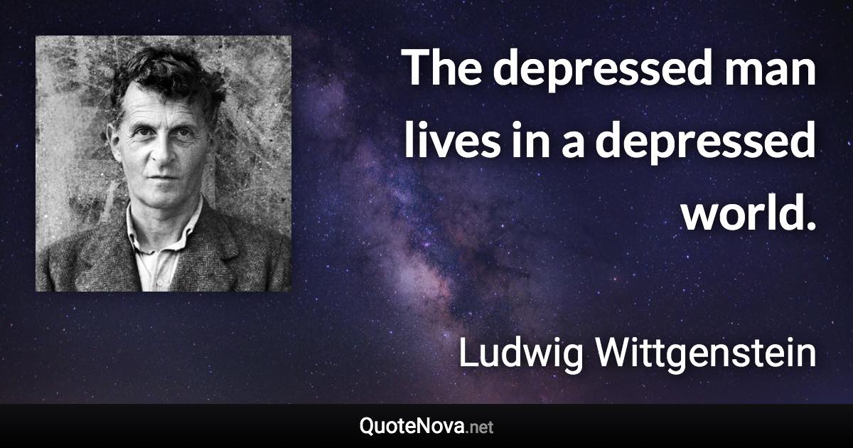 The depressed man lives in a depressed world. - Ludwig Wittgenstein quote