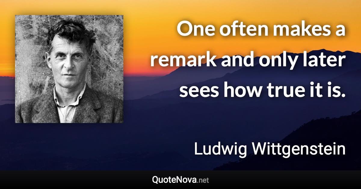 One often makes a remark and only later sees how true it is. - Ludwig Wittgenstein quote